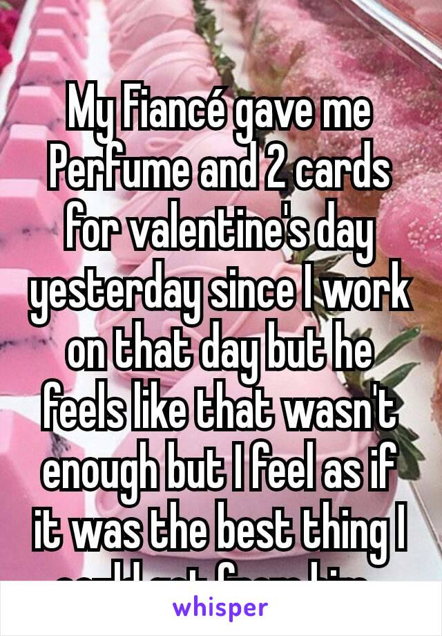 My Fiancé gave me Perfume and 2 cards for valentine's day yesterday since I work on that day but he feels like that wasn't enough but I feel as if it was the best thing I could get from him. 