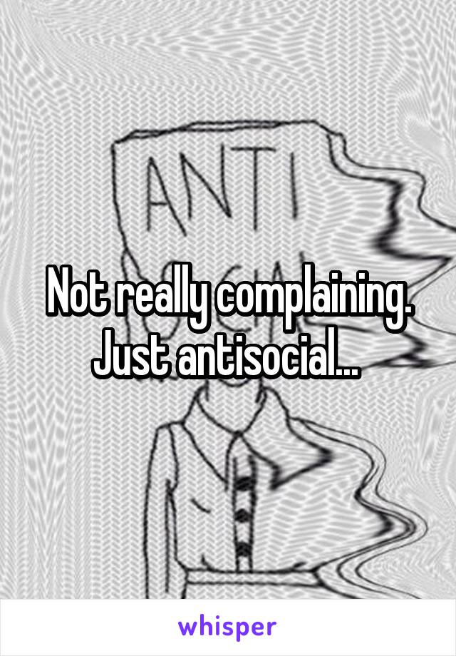 Not really complaining. Just antisocial... 