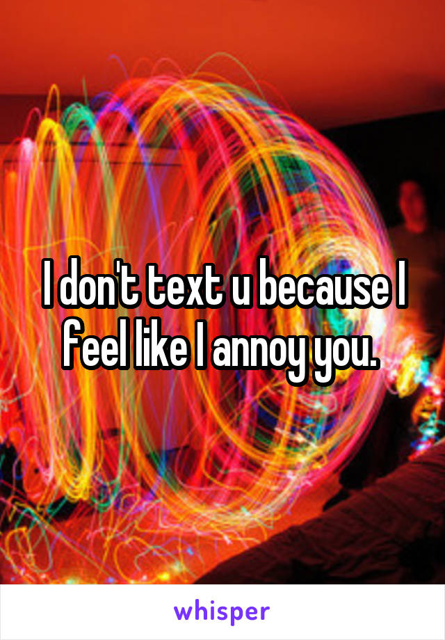 I don't text u because I feel like I annoy you. 