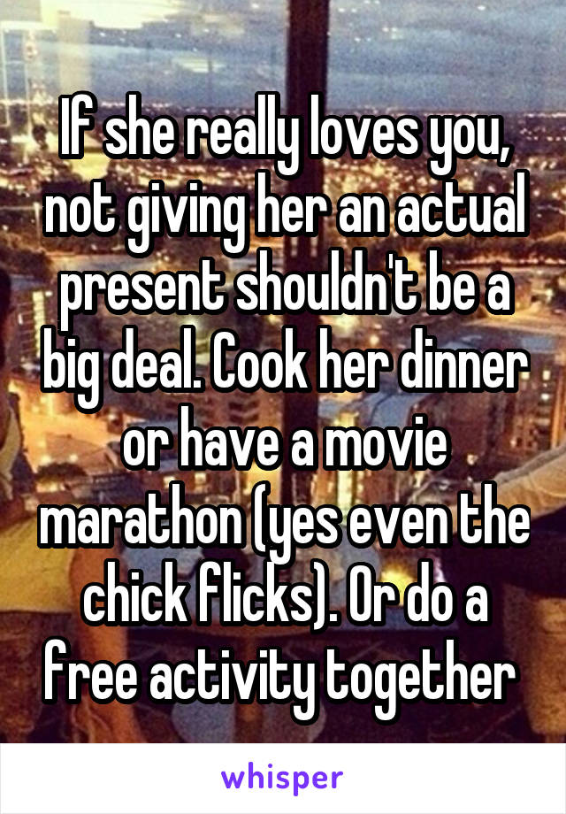 If she really loves you, not giving her an actual present shouldn't be a big deal. Cook her dinner or have a movie marathon (yes even the chick flicks). Or do a free activity together 