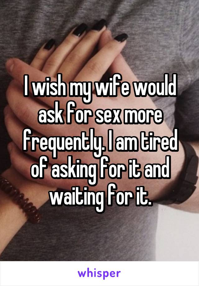 I wish my wife would ask for sex more frequently. I am tired of asking for it and waiting for it.