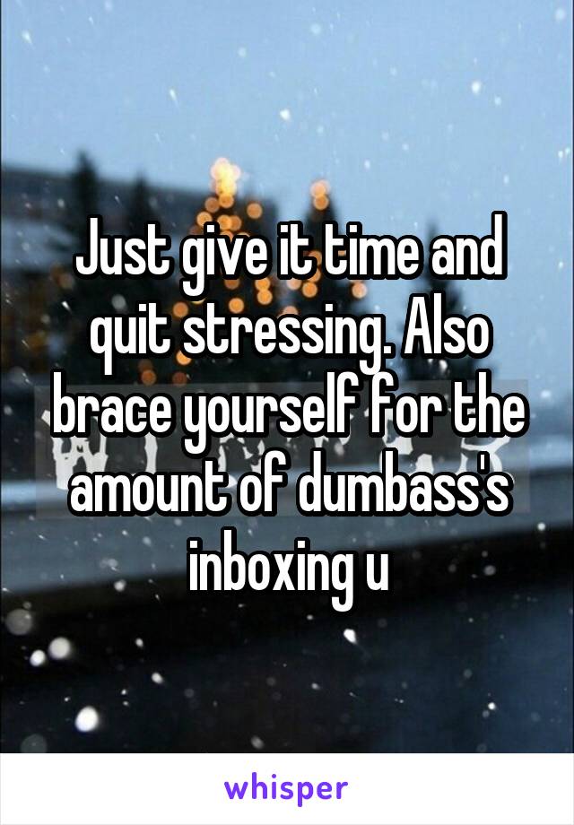 Just give it time and quit stressing. Also brace yourself for the amount of dumbass's inboxing u