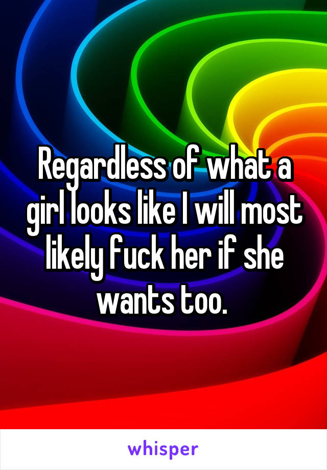 Regardless of what a girl looks like I will most likely fuck her if she wants too. 