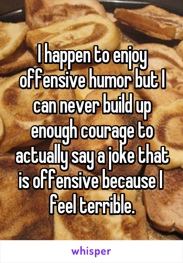 I happen to enjoy offensive humor but I can never build up enough courage to actually say a joke that is offensive because I 
feel terrible.