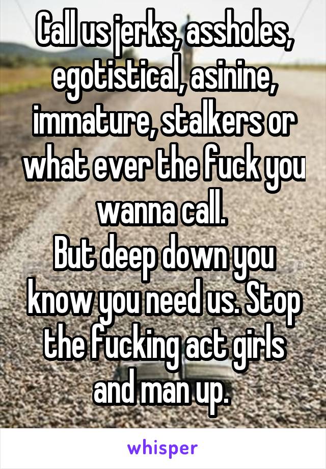 Call us jerks, assholes, egotistical, asinine, immature, stalkers or what ever the fuck you wanna call. 
But deep down you know you need us. Stop the fucking act girls and man up. 
