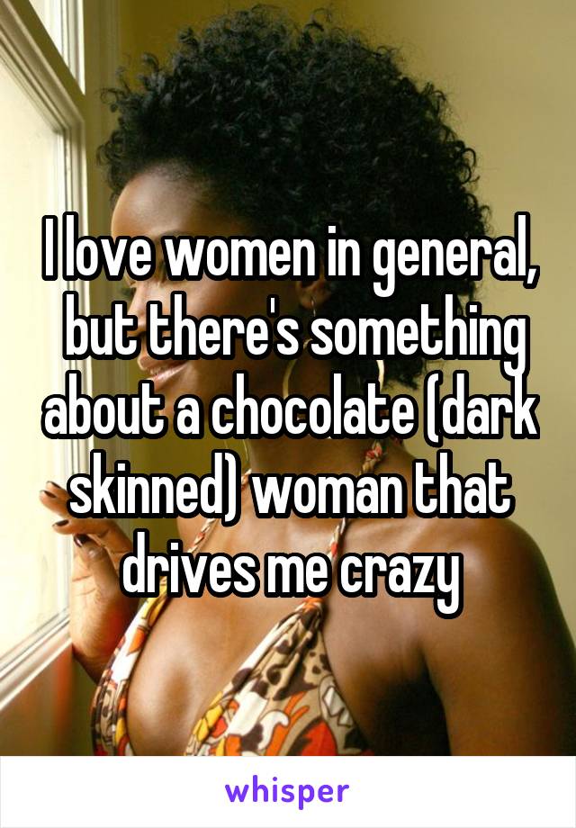 I love women in general,  but there's something about a chocolate (dark skinned) woman that drives me crazy