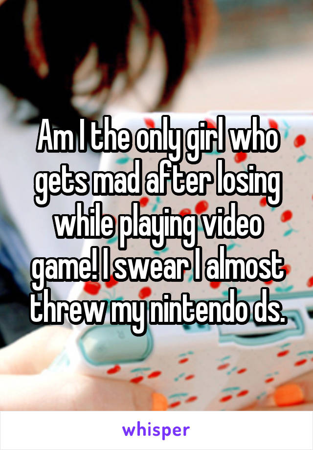 Am I the only girl who gets mad after losing while playing video game! I swear I almost threw my nintendo ds.