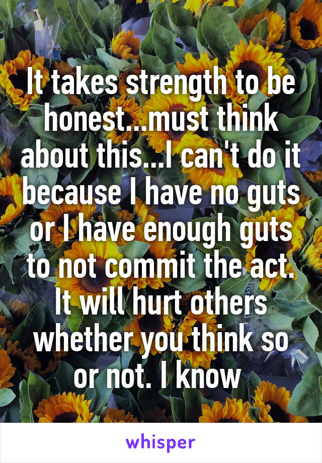 It takes strength to be honest...must think about this...I can't do it because I have no guts or I have enough guts to not commit the act.
It will hurt others whether you think so or not. I know 