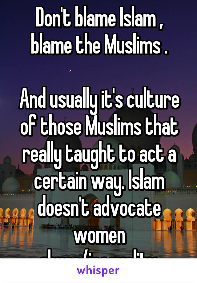 Don't blame Islam , blame the Muslims .

And usually it's culture of those Muslims that really taught to act a certain way. Islam doesn't advocate women abuse/inequality.