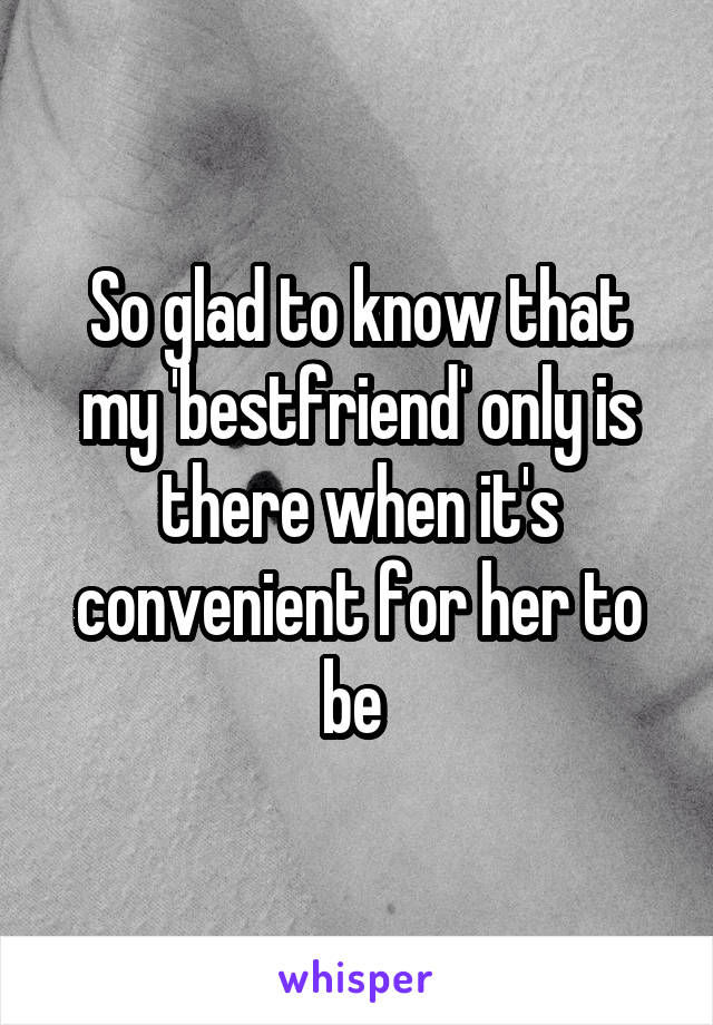 So glad to know that my 'bestfriend' only is there when it's convenient for her to be 