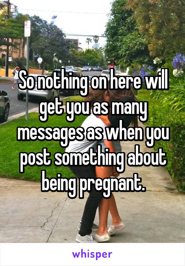 So nothing on here will get you as many messages as when you post something about being pregnant.