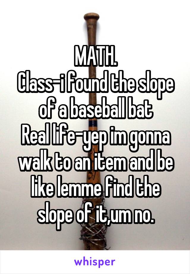 MATH.
Class-i found the slope of a baseball bat
Real life-yep im gonna walk to an item and be like lemme find the slope of it,um no.