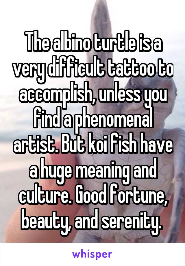 The albino turtle is a very difficult tattoo to accomplish, unless you find a phenomenal artist. But koi fish have a huge meaning and culture. Good fortune, beauty, and serenity. 