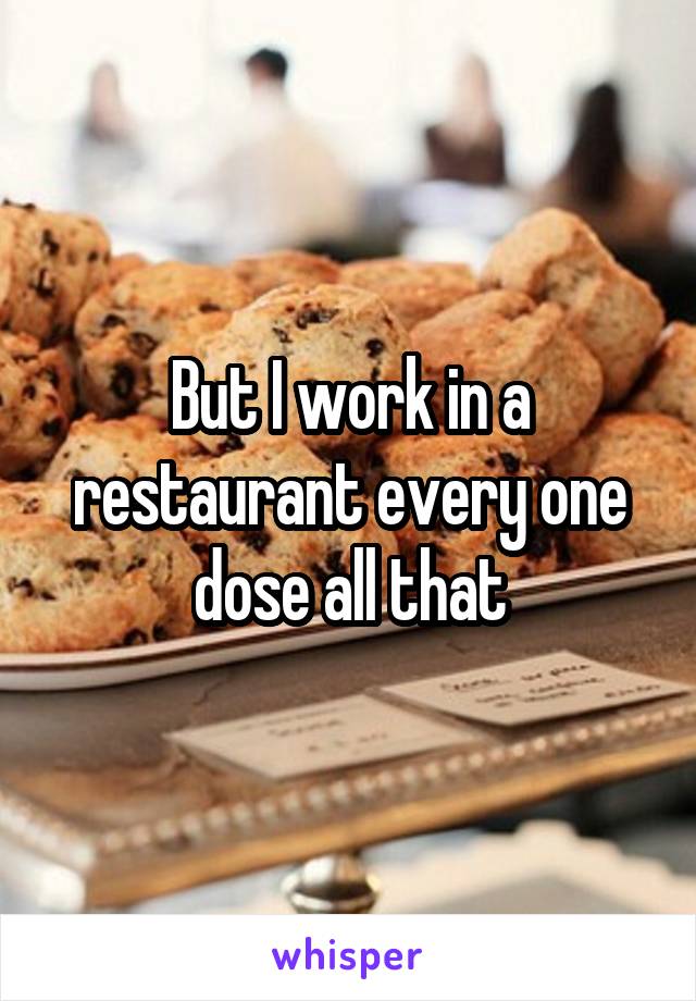 But I work in a restaurant every one dose all that