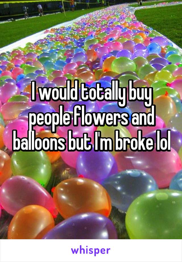 I would totally buy people flowers and balloons but I'm broke lol 