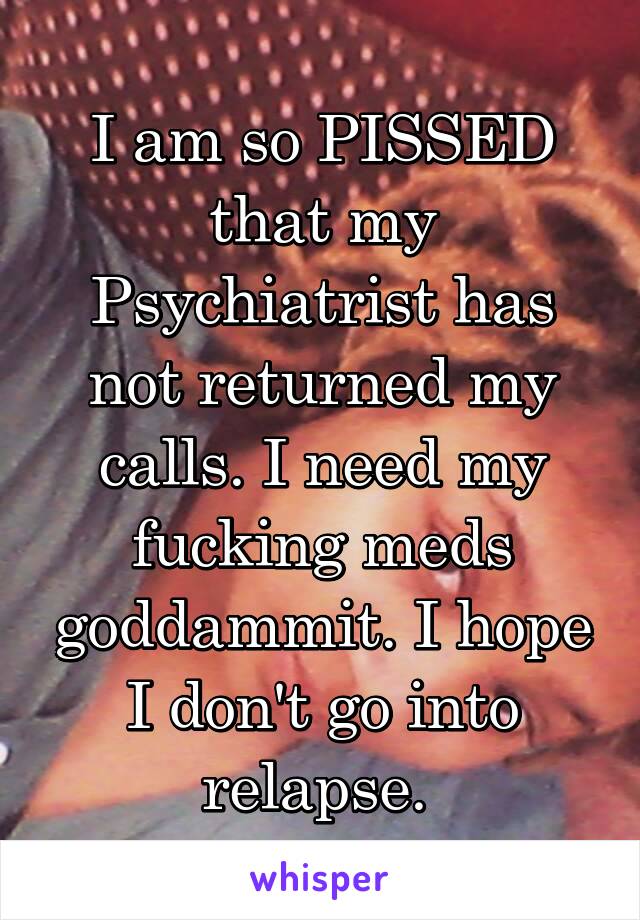 I am so PISSED that my Psychiatrist has not returned my calls. I need my fucking meds goddammit. I hope I don't go into relapse. 