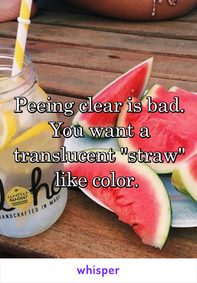 Peeing clear is bad. You want a translucent "straw" like color. 