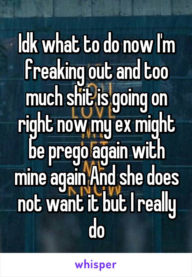 Idk what to do now I'm freaking out and too much shit is going on right now my ex might be prego again with mine again And she does not want it but I really do