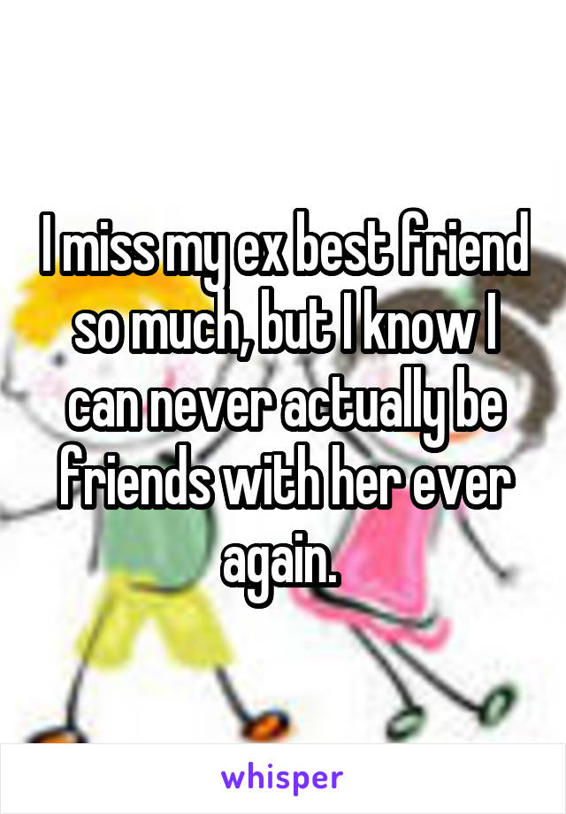I miss my ex best friend so much, but I know I can never actually be friends with her ever again. 