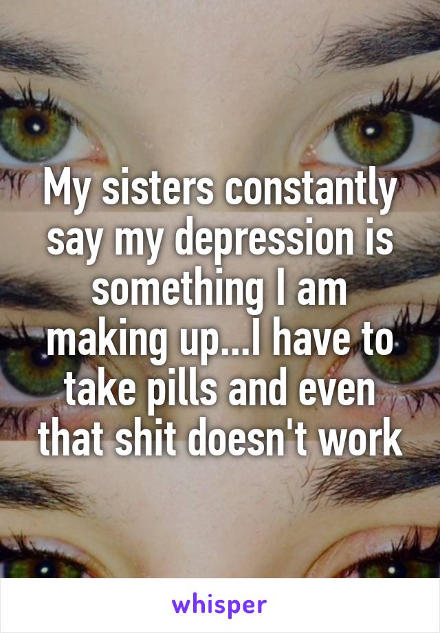 My sisters constantly say my depression is something I am making up...I have to take pills and even that shit doesn't work