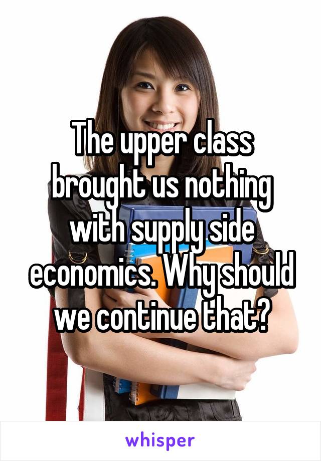 The upper class brought us nothing with supply side economics. Why should we continue that?