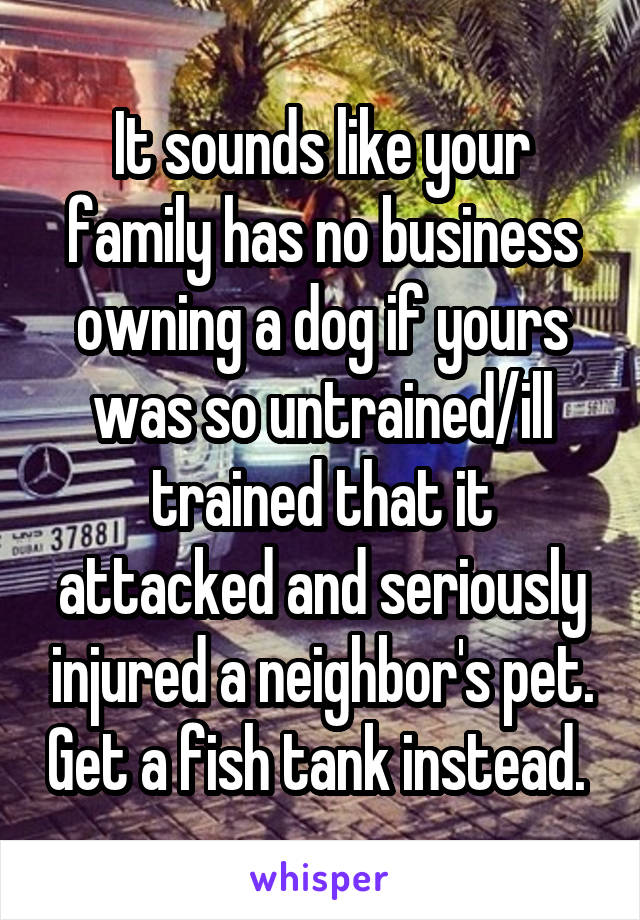 It sounds like your family has no business owning a dog if yours was so untrained/ill trained that it attacked and seriously injured a neighbor's pet. Get a fish tank instead. 