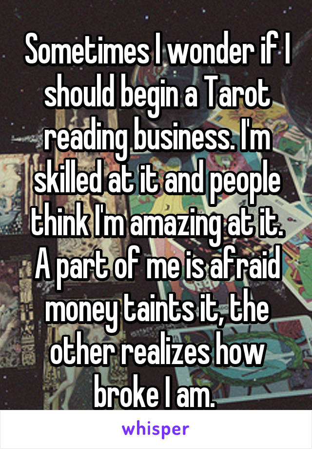Sometimes I wonder if I should begin a Tarot reading business. I'm skilled at it and people think I'm amazing at it. A part of me is afraid money taints it, the other realizes how broke I am. 