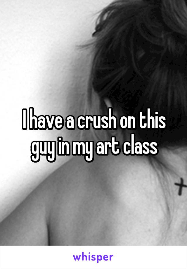 I have a crush on this guy in my art class