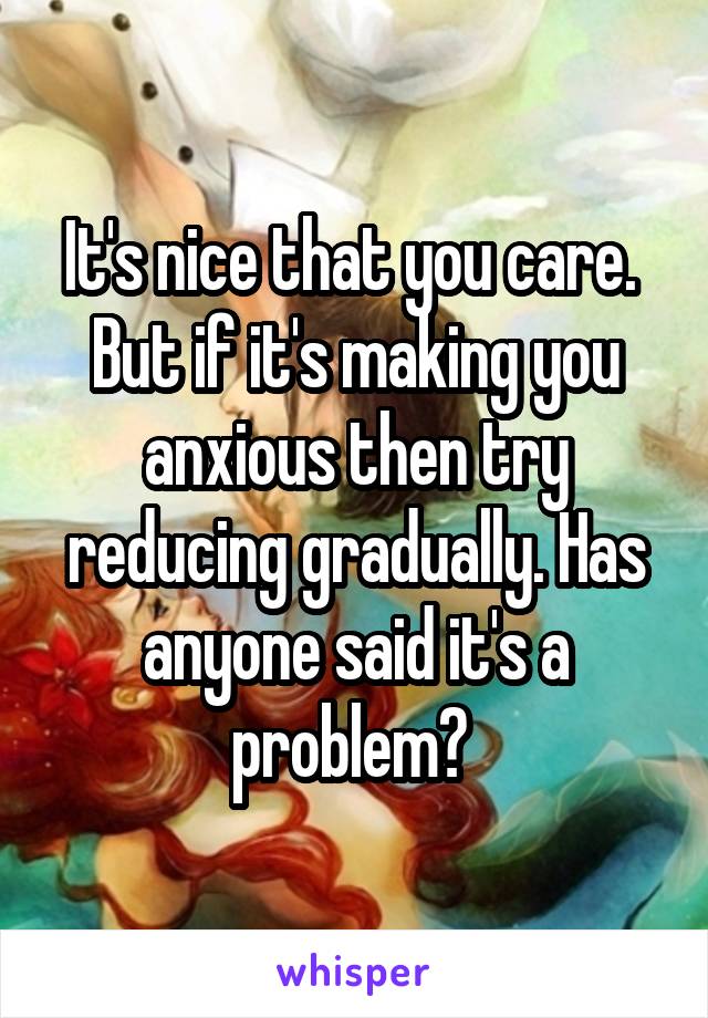 It's nice that you care. 
But if it's making you anxious then try reducing gradually. Has anyone said it's a problem? 