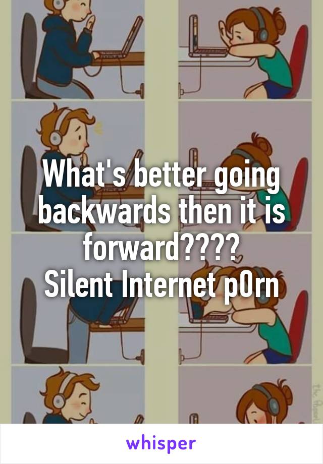 What's better going backwards then it is forward????
Silent Internet p0rn
