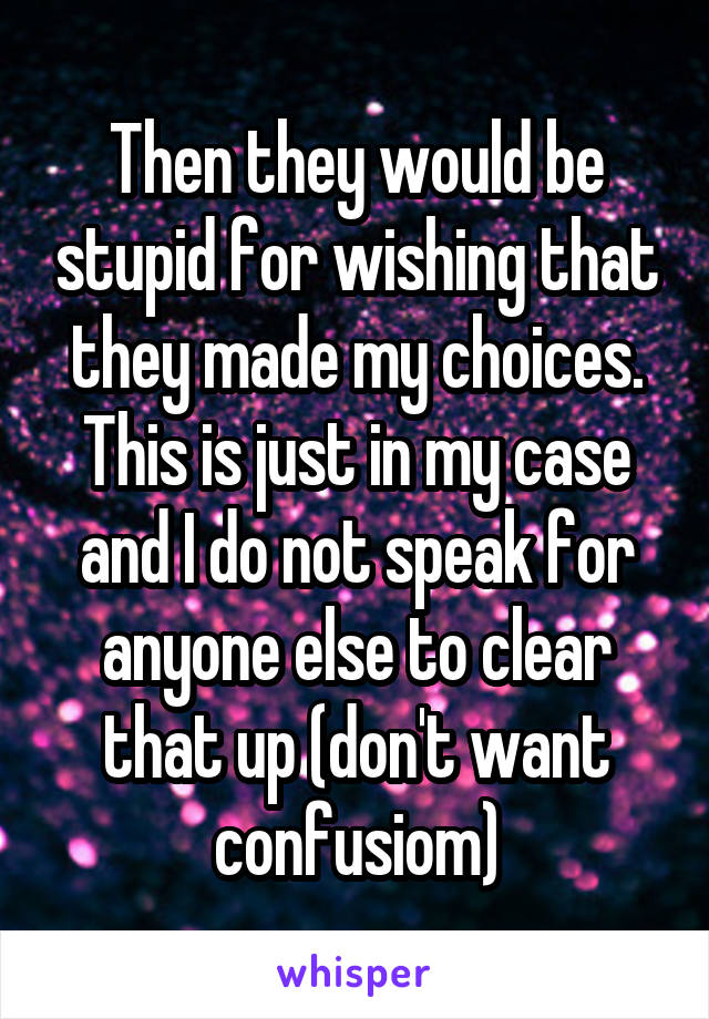 Then they would be stupid for wishing that they made my choices. This is just in my case and I do not speak for anyone else to clear that up (don't want confusiom)