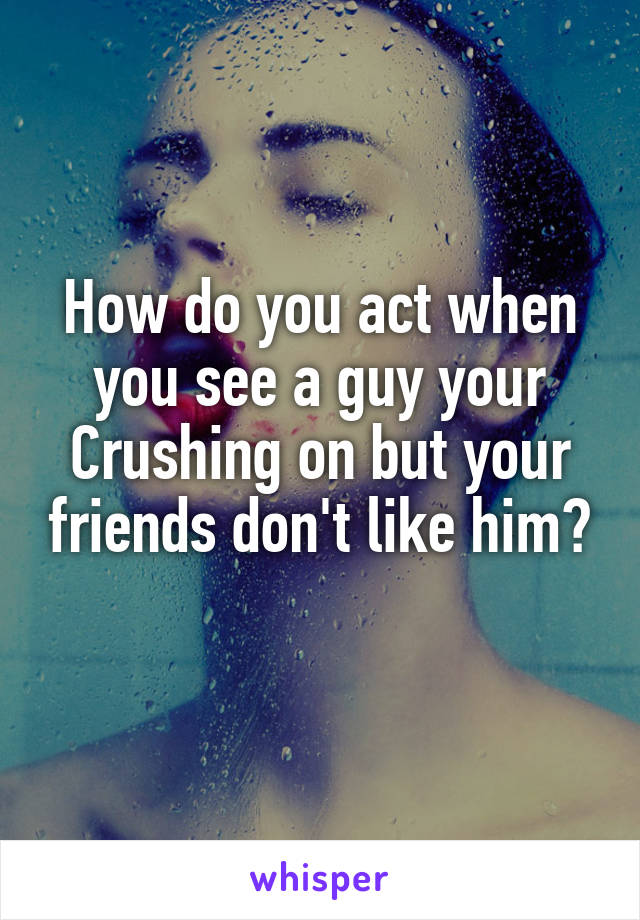 How do you act when you see a guy your Crushing on but your friends don't like him?
