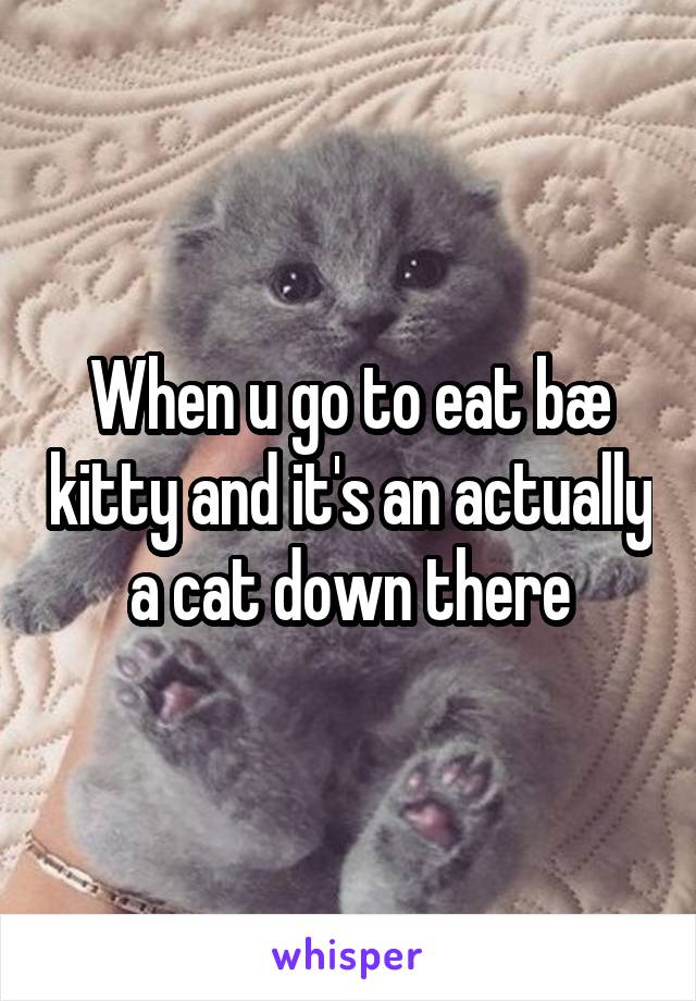 When u go to eat bæ kitty and it's an actually a cat down there
