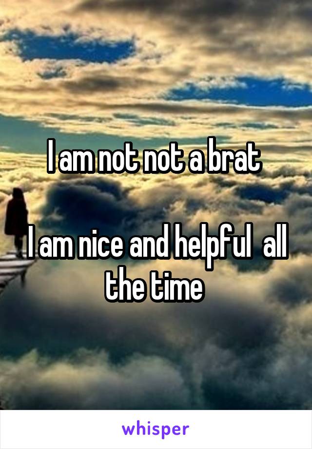 I am not not a brat 

I am nice and helpful  all the time 