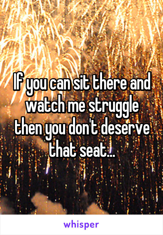 If you can sit there and watch me struggle then you don't deserve that seat...