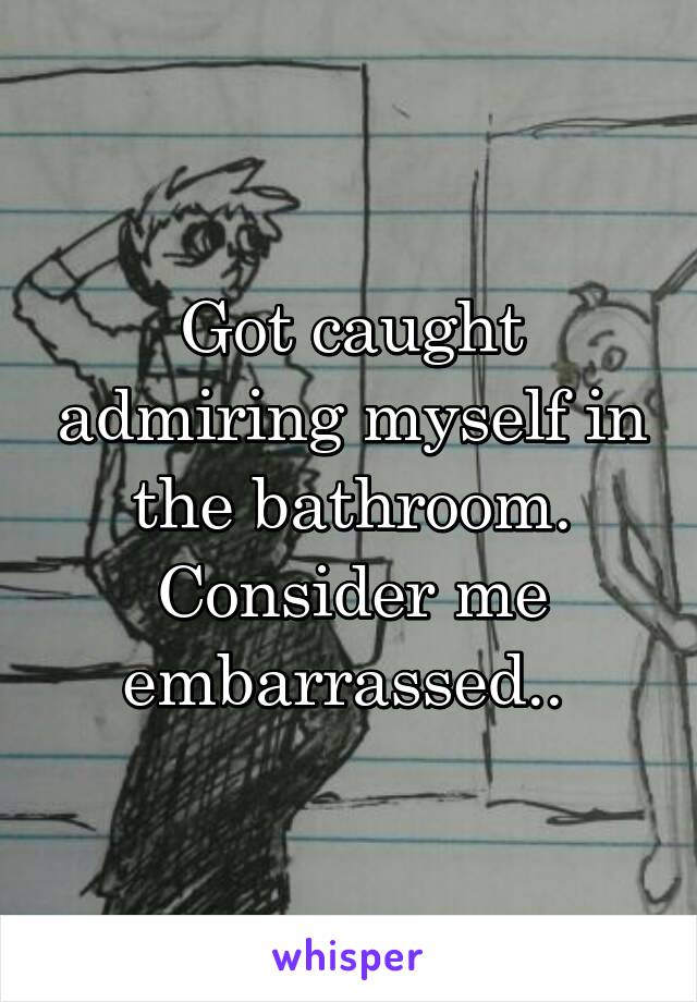 Got caught admiring myself in the bathroom. Consider me embarrassed.. 