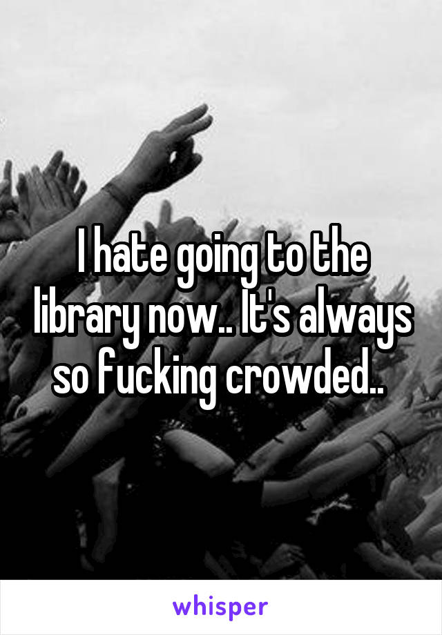 I hate going to the library now.. It's always so fucking crowded.. 
