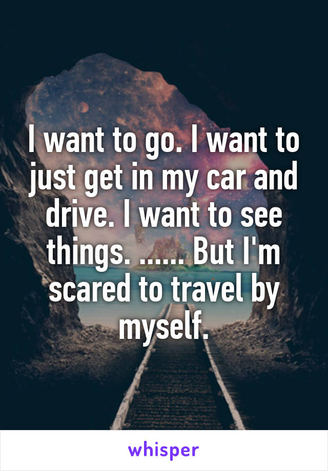 I want to go. I want to just get in my car and drive. I want to see things. ...... But I'm scared to travel by myself.