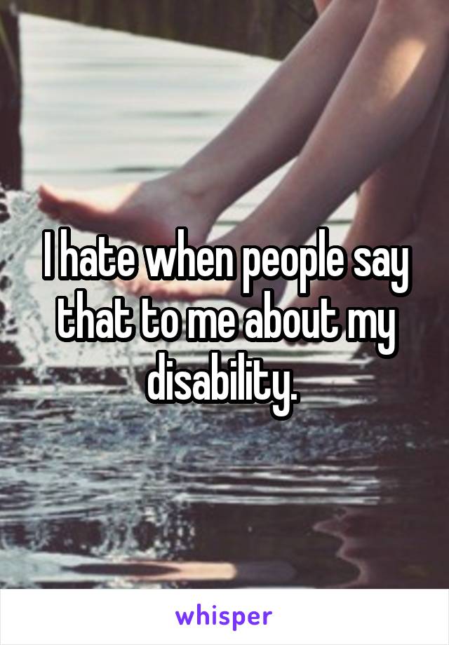 I hate when people say that to me about my disability. 