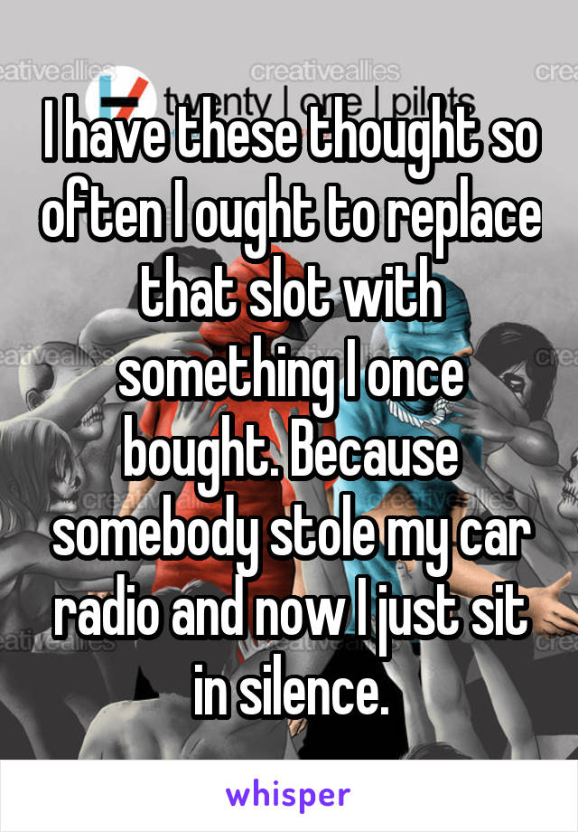 I have these thought so often I ought to replace that slot with something I once bought. Because somebody stole my car radio and now I just sit in silence.