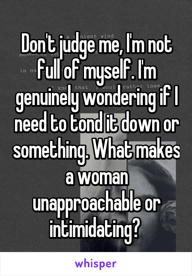 Don't judge me, I'm not full of myself. I'm genuinely wondering if I need to tond it down or something. What makes a woman unapproachable or intimidating? 