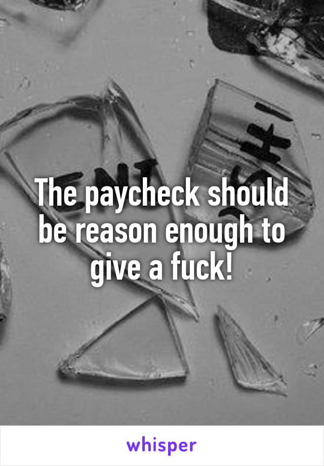 The paycheck should be reason enough to give a fuck!
