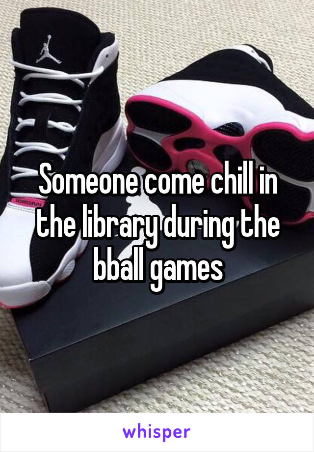 Someone come chill in the library during the bball games