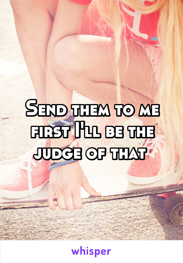 Send them to me first I'll be the judge of that 