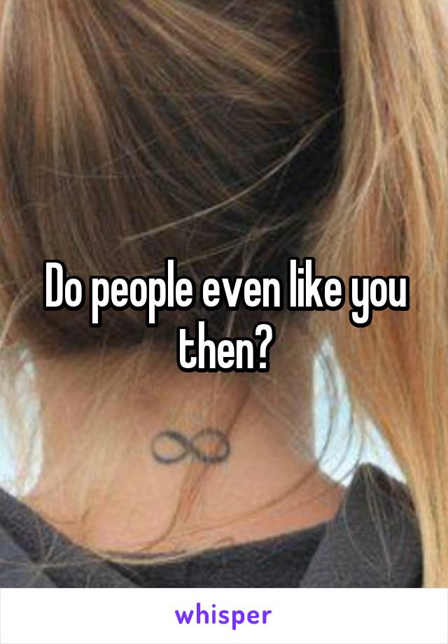 Do people even like you then?