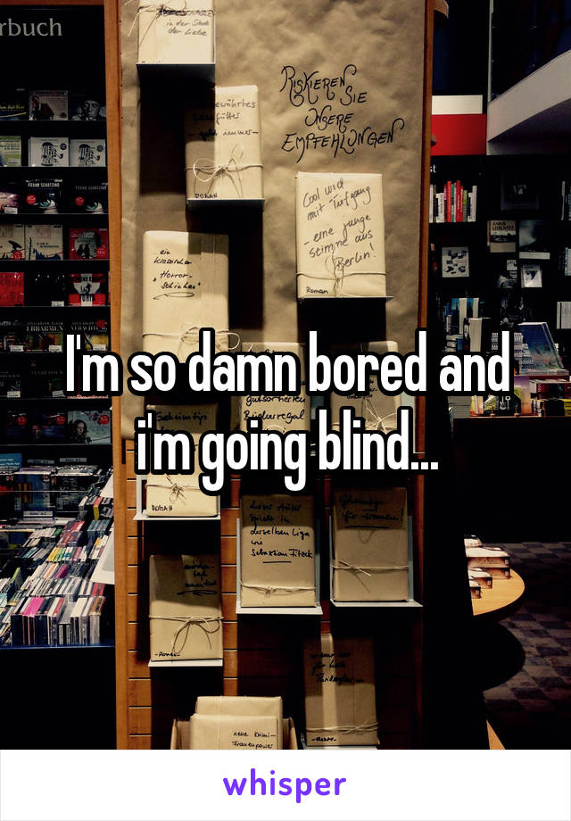 I'm so damn bored and i'm going blind...