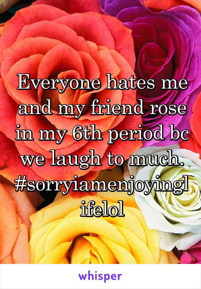 Everyone hates me and my friend rose in my 6th period bc we laugh to much. #sorryiamenjoyinglifelol