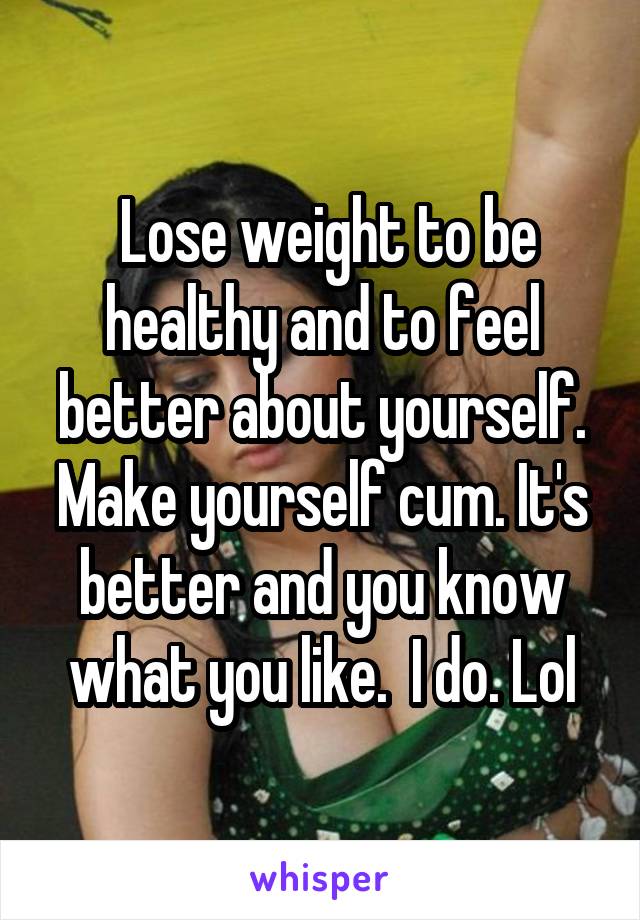  Lose weight to be healthy and to feel better about yourself. Make yourself cum. It's better and you know what you like.  I do. Lol