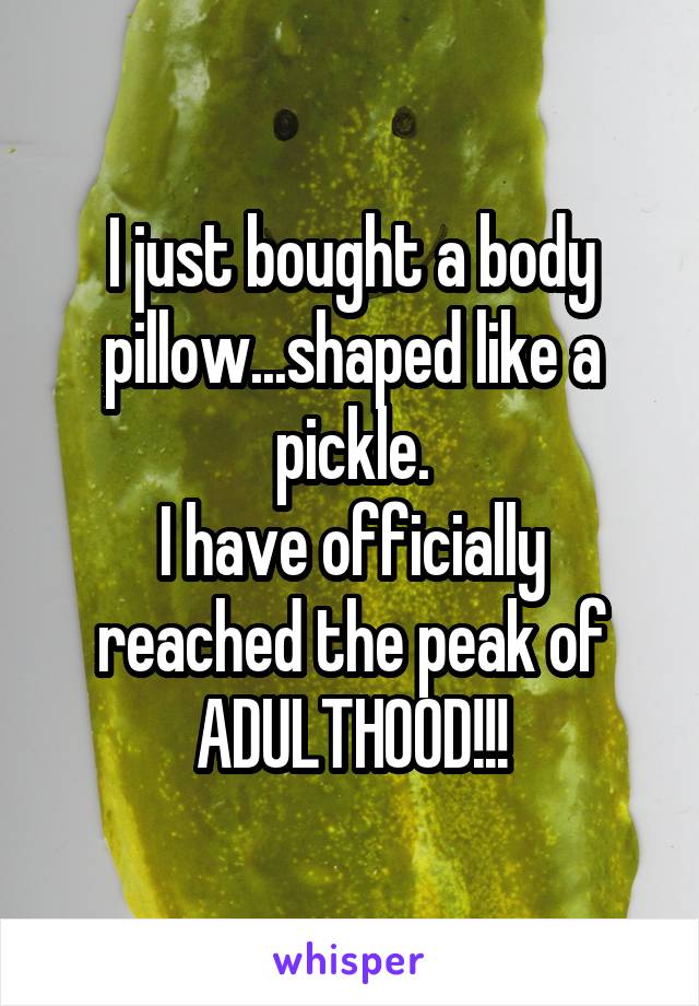 I just bought a body pillow...shaped like a pickle.
I have officially reached the peak of ADULTHOOD!!!