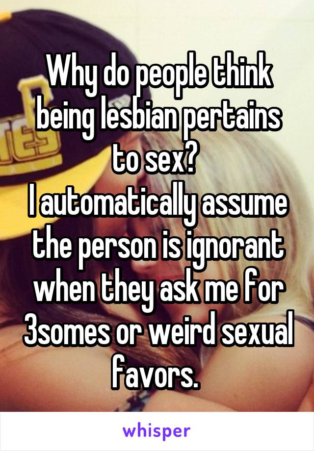 Why do people think being lesbian pertains to sex? 
I automatically assume the person is ignorant when they ask me for 3somes or weird sexual favors. 